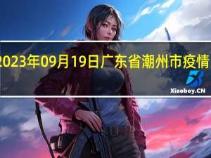 2023年09月19日广东省潮州市疫情大数据-今日/今天疫情全网搜索最新实时消息动态情况通知播报