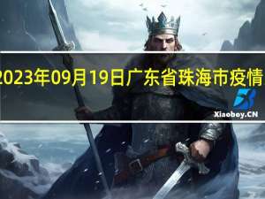 2023年09月19日广东省珠海市疫情大数据-今日/今天疫情全网搜索最新实时消息动态情况通知播报