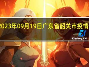 2023年09月19日广东省韶关市疫情大数据-今日/今天疫情全网搜索最新实时消息动态情况通知播报