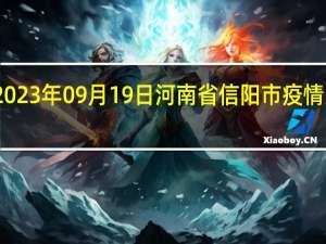 2023年09月19日河南省信阳市疫情大数据-今日/今天疫情全网搜索最新实时消息动态情况通知播报