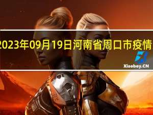 2023年09月19日河南省周口市疫情大数据-今日/今天疫情全网搜索最新实时消息动态情况通知播报