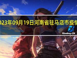 2023年09月19日河南省驻马店市疫情大数据-今日/今天疫情全网搜索最新实时消息动态情况通知播报
