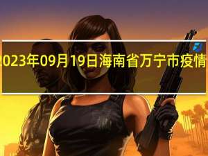 2023年09月19日海南省万宁市疫情大数据-今日/今天疫情全网搜索最新实时消息动态情况通知播报