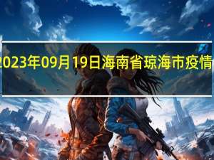 2023年09月19日海南省琼海市疫情大数据-今日/今天疫情全网搜索最新实时消息动态情况通知播报