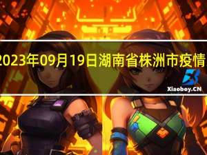 2023年09月19日湖南省株洲市疫情大数据-今日/今天疫情全网搜索最新实时消息动态情况通知播报