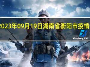 2023年09月19日湖南省衡阳市疫情大数据-今日/今天疫情全网搜索最新实时消息动态情况通知播报