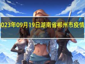 2023年09月19日湖南省郴州市疫情大数据-今日/今天疫情全网搜索最新实时消息动态情况通知播报
