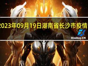 2023年09月19日湖南省长沙市疫情大数据-今日/今天疫情全网搜索最新实时消息动态情况通知播报