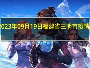 2023年09月19日福建省三明市疫情大数据-今日/今天疫情全网搜索最新实时消息动态情况通知播报