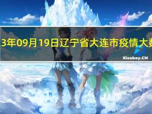 2023年09月19日辽宁省大连市疫情大数据-今日/今天疫情全网搜索最新实时消息动态情况通知播报