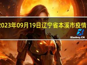 2023年09月19日辽宁省本溪市疫情大数据-今日/今天疫情全网搜索最新实时消息动态情况通知播报