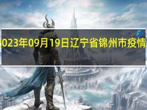 2023年09月19日辽宁省锦州市疫情大数据-今日/今天疫情全网搜索最新实时消息动态情况通知播报
