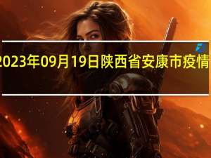 2023年09月19日陕西省安康市疫情大数据-今日/今天疫情全网搜索最新实时消息动态情况通知播报