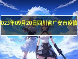 2023年09月20日四川省广安市疫情大数据-今日/今天疫情全网搜索最新实时消息动态情况通知播报