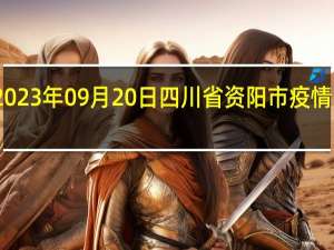 2023年09月20日四川省资阳市疫情大数据-今日/今天疫情全网搜索最新实时消息动态情况通知播报