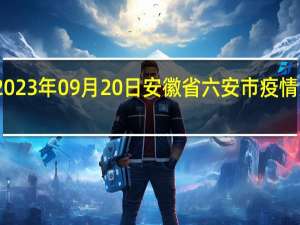 2023年09月20日安徽省六安市疫情大数据-今日/今天疫情全网搜索最新实时消息动态情况通知播报