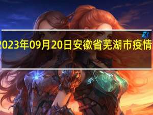 2023年09月20日安徽省芜湖市疫情大数据-今日/今天疫情全网搜索最新实时消息动态情况通知播报