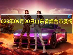 2023年09月20日山东省烟台市疫情大数据-今日/今天疫情全网搜索最新实时消息动态情况通知播报