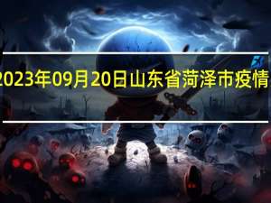 2023年09月20日山东省菏泽市疫情大数据-今日/今天疫情全网搜索最新实时消息动态情况通知播报