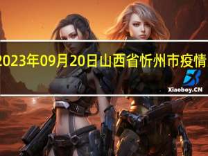 2023年09月20日山西省忻州市疫情大数据-今日/今天疫情全网搜索最新实时消息动态情况通知播报