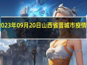 2023年09月20日山西省晋城市疫情大数据-今日/今天疫情全网搜索最新实时消息动态情况通知播报