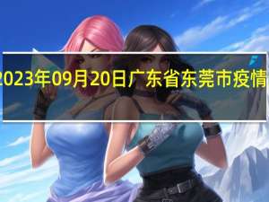 2023年09月20日广东省东莞市疫情大数据-今日/今天疫情全网搜索最新实时消息动态情况通知播报