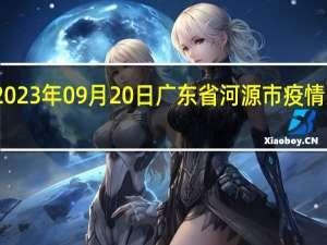 2023年09月20日广东省河源市疫情大数据-今日/今天疫情全网搜索最新实时消息动态情况通知播报