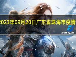 2023年09月20日广东省珠海市疫情大数据-今日/今天疫情全网搜索最新实时消息动态情况通知播报