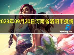 2023年09月20日河南省洛阳市疫情大数据-今日/今天疫情全网搜索最新实时消息动态情况通知播报