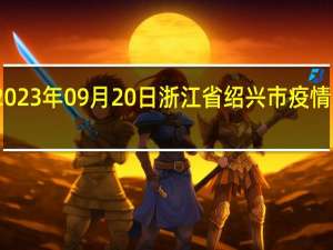 2023年09月20日浙江省绍兴市疫情大数据-今日/今天疫情全网搜索最新实时消息动态情况通知播报