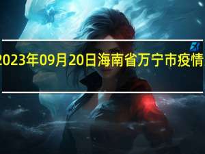 2023年09月20日海南省万宁市疫情大数据-今日/今天疫情全网搜索最新实时消息动态情况通知播报