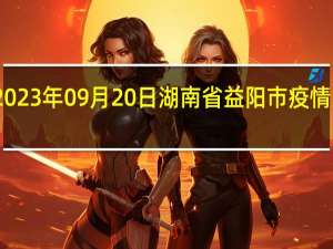 2023年09月20日湖南省益阳市疫情大数据-今日/今天疫情全网搜索最新实时消息动态情况通知播报