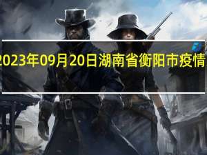 2023年09月20日湖南省衡阳市疫情大数据-今日/今天疫情全网搜索最新实时消息动态情况通知播报