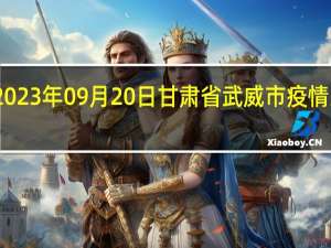 2023年09月20日甘肃省武威市疫情大数据-今日/今天疫情全网搜索最新实时消息动态情况通知播报