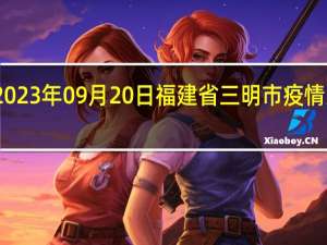 2023年09月20日福建省三明市疫情大数据-今日/今天疫情全网搜索最新实时消息动态情况通知播报