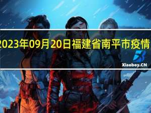 2023年09月20日福建省南平市疫情大数据-今日/今天疫情全网搜索最新实时消息动态情况通知播报