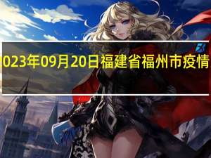 2023年09月20日福建省福州市疫情大数据-今日/今天疫情全网搜索最新实时消息动态情况通知播报