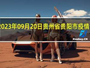 2023年09月20日贵州省贵阳市疫情大数据-今日/今天疫情全网搜索最新实时消息动态情况通知播报