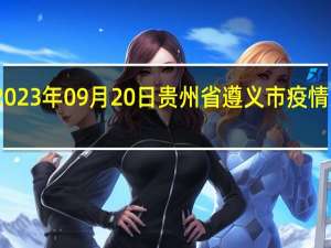 2023年09月20日贵州省遵义市疫情大数据-今日/今天疫情全网搜索最新实时消息动态情况通知播报