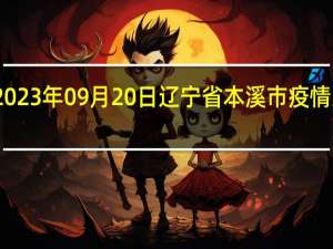 2023年09月20日辽宁省本溪市疫情大数据-今日/今天疫情全网搜索最新实时消息动态情况通知播报