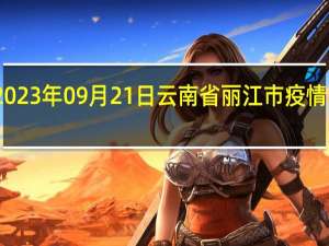 2023年09月21日云南省丽江市疫情大数据-今日/今天疫情全网搜索最新实时消息动态情况通知播报