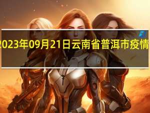 2023年09月21日云南省普洱市疫情大数据-今日/今天疫情全网搜索最新实时消息动态情况通知播报