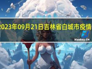 2023年09月21日吉林省白城市疫情大数据-今日/今天疫情全网搜索最新实时消息动态情况通知播报