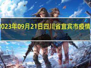 2023年09月21日四川省宜宾市疫情大数据-今日/今天疫情全网搜索最新实时消息动态情况通知播报