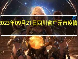 2023年09月21日四川省广元市疫情大数据-今日/今天疫情全网搜索最新实时消息动态情况通知播报