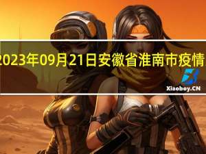 2023年09月21日安徽省淮南市疫情大数据-今日/今天疫情全网搜索最新实时消息动态情况通知播报