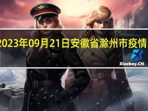 2023年09月21日安徽省滁州市疫情大数据-今日/今天疫情全网搜索最新实时消息动态情况通知播报