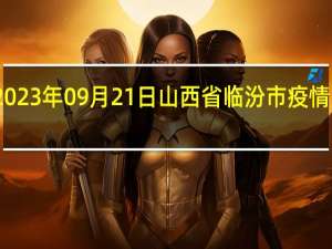 2023年09月21日山西省临汾市疫情大数据-今日/今天疫情全网搜索最新实时消息动态情况通知播报