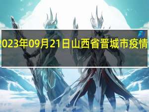 2023年09月21日山西省晋城市疫情大数据-今日/今天疫情全网搜索最新实时消息动态情况通知播报