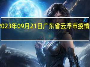 2023年09月21日广东省云浮市疫情大数据-今日/今天疫情全网搜索最新实时消息动态情况通知播报